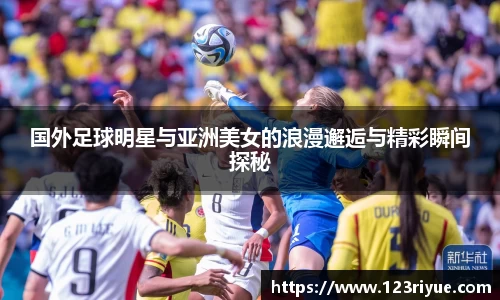 国外足球明星与亚洲美女的浪漫邂逅与精彩瞬间探秘